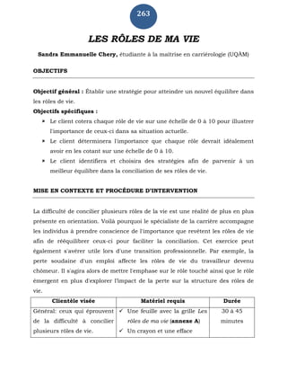 263
LES RÔLES DE MA VIE
Sandra Emmanuelle Chery, étudiante à la maîtrise en carriérologie (UQÀM)
OBJECTIFS
Objectif général : Établir une stratégie pour atteindre un nouvel équilibre dans
les rôles de vie.
Objectifs spécifiques :
 Le client cotera chaque rôle de vie sur une échelle de 0 à 10 pour illustrer
l'importance de ceux-ci dans sa situation actuelle.
 Le client déterminera l'importance que chaque rôle devrait idéalement
avoir en les cotant sur une échelle de 0 à 10.
 Le client identifiera et choisira des stratégies afin de parvenir à un
meilleur équilibre dans la conciliation de ses rôles de vie.
MISE EN CONTEXTE ET PROCÉDURE D’INTERVENTION
La difficulté de concilier plusieurs rôles de la vie est une réalité de plus en plus
présente en orientation. Voilà pourquoi le spécialiste de la carrière accompagne
les individus à prendre conscience de l'importance que revêtent les rôles de vie
afin de rééquilibrer ceux-ci pour faciliter la conciliation. Cet exercice peut
également s'avérer utile lors d'une transition professionnelle. Par exemple, la
perte soudaine d'un emploi affecte les rôles de vie du travailleur devenu
chômeur. Il s'agira alors de mettre l'emphase sur le rôle touché ainsi que le rôle
émergent en plus d'explorer l’impact de la perte sur la structure des rôles de
vie.
Clientèle visée Matériel requis Durée
Général: ceux qui éprouvent
de la difficulté à concilier
plusieurs rôles de vie.
 Une feuille avec la grille Les
rôles de ma vie (annexe A)
 Un crayon et une efface
30 à 45
minutes
 
