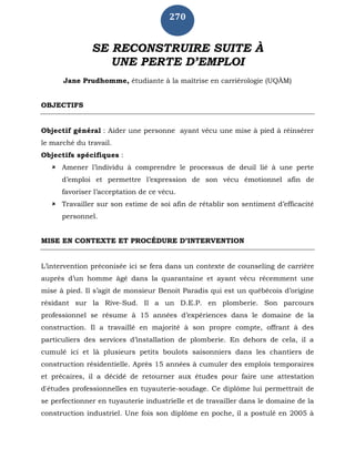 270
SE RECONSTRUIRE SUITE À
UNE PERTE D’EMPLOI
Jane Prudhomme, étudiante à la maîtrise en carriérologie (UQÀM)
OBJECTIFS
Objectif général : Aider une personne ayant vécu une mise à pied à réinsérer
le marché du travail.
Objectifs spécifiques :
 Amener l’individu à comprendre le processus de deuil lié à une perte
d’emploi et permettre l’expression de son vécu émotionnel afin de
favoriser l’acceptation de ce vécu.
 Travailler sur son estime de soi afin de rétablir son sentiment d’efficacité
personnel.
MISE EN CONTEXTE ET PROCÉDURE D’INTERVENTION
L’intervention préconisée ici se fera dans un contexte de counseling de carrière
auprès d’un homme âgé dans la quarantaine et ayant vécu récemment une
mise à pied. Il s’agit de monsieur Benoit Paradis qui est un québécois d’origine
résidant sur la Rive-Sud. Il a un D.E.P. en plomberie. Son parcours
professionnel se résume à 15 années d’expériences dans le domaine de la
construction. Il a travaillé en majorité à son propre compte, offrant à des
particuliers des services d’installation de plomberie. En dehors de cela, il a
cumulé ici et là plusieurs petits boulots saisonniers dans les chantiers de
construction résidentielle. Après 15 années à cumuler des emplois temporaires
et précaires, il a décidé de retourner aux études pour faire une attestation
d'études professionnelles en tuyauterie-soudage. Ce diplôme lui permettrait de
se perfectionner en tuyauterie industrielle et de travailler dans le domaine de la
construction industriel. Une fois son diplôme en poche, il a postulé en 2005 à
 