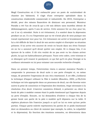 271
Magil Construction où il fut embauché pour un poste de surintendant de
chantier (en bâtiment). Il s’agit d’une entreprise spécialisée dans la
construction résidentielle commerciale et industrielle. En 2010, l’entreprise a
décidé, pour des raisons financières de diminuer son personnel. Monsieur
Paradis a été l’un de ceux-là qui a été mis dehors sans toutefois obtenir de
dédommagement, après 5 ans de service. Cette annonce fut un choc pour lui,
car il ne s’y attendait. Suite à cet évènement, il a sombré dans la dépression
pendant un an. Il a eu l’impression que sa vie n’avait plus de sens puisque son
travail représentait tout pour lui. Cet évènement est arrivé si brutalement qu’il
lui a été difficile de faire le deuil de son ancien emploi et d’accepter sa situation
présente. Il lui arrive très souvent de revoir en boucle dans ses rêves l’instant
où on lui a annoncé qu’il devait quitter son emploi. Et à chaque fois, il en
éprouve de la colère. Il dit s’en vouloir de ne pas avoir vu les choses arriver
plutôt, lui qui est habituellement prévoyant. Toute cette colère, cette tristesse et
ce désespoir qu’il ressent le paralysent; ce qui fait qu’il n’a plus l’énergie ni la
confiance nécessaire en lui pour entamer une nouvelle recherche d’emploi.
Dans un premier temps, l’intervention visera à amener monsieur Paradis à
comprendre le processus de deuil suite à une perte d’emploi et, en même
temps, de permettre l’expression de son vécu émotionnel. À cet effet, j’utiliserai
la technique d’impact utilisant la Pâte à modeler (Beaulieu, 2002, p.39).Cette
technique est très appropriée dans un processus de deuil, car elle favorise entre
autres la prise de conscience et l’expression des émotions, étape nécessaire à la
résolution d’un deuil. L’exercice consistera d’abord, à présenter au client la
boule de pâte à modeler comme étant le poids émotionnel qui l’oppresse depuis
sa perte d’emploi. Ensuite, on lui demandera d’enlever à chaque fois de la
grosse boule une partie de la pâte à modeler qu’il déposera sur la table. Il
répètera plusieurs fois l’exercice jusqu’à ce qu’il ne lui en reste qu’une petite
portion. Chaque partie enlevée représentera les parties de ce poids émotionnel
dont on demandera au client de nommer (par exemple, la colère, la culpabilité
et la dépression). En fonction des émotions nommées, on déterminera dans
 