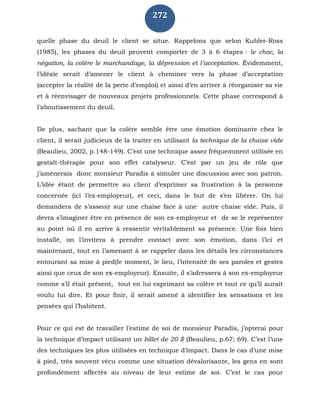 272
quelle phase du deuil le client se situe. Rappelons que selon Kubler-Ross
(1985), les phases du deuil peuvent comporter de 3 à 6 étapes : le choc, la
négation, la colère le marchandage, la dépression et l’acceptation. Évidemment,
l’idéale serait d’amener le client à cheminer vers la phase d’acceptation
(accepter la réalité de la perte d’emploi) et ainsi d’en arriver à réorganiser sa vie
et à réenvisager de nouveaux projets professionnels. Cette phase correspond à
l’aboutissement du deuil.
De plus, sachant que la colère semble être une émotion dominante chez le
client, il serait judicieux de la traiter en utilisant la technique de la chaise vide
(Beaulieu, 2002, p.148-149). C’est une technique assez fréquemment utilisée en
gestalt-thérapie pour son effet catalyseur. C’est par un jeu de rôle que
j’amènerais donc monsieur Paradis à simuler une discussion avec son patron.
L’idée étant de permettre au client d’exprimer sa frustration à la personne
concernée (ici l’ex-employeur), et ceci, dans le but de s’en libérer. On lui
demandera de s’asseoir sur une chaise face à une autre chaise vide. Puis, il
devra s’imaginer être en présence de son ex-employeur et de se le représenter
au point où il en arrive à ressentir véritablement sa présence. Une fois bien
installé, on l’invitera à prendre contact avec son émotion, dans l’ici et
maintenant, tout en l’amenant à se rappeler dans les détails les circonstances
entourant sa mise à pied(le moment, le lieu, l’intensité de ses paroles et gestes
ainsi que ceux de son ex-employeur). Ensuite, il s’adressera à son ex-employeur
comme s’il était présent, tout en lui exprimant sa colère et tout ce qu’il aurait
voulu lui dire. Et pour finir, il serait amené à identifier les sensations et les
pensées qui l’habitent.
Pour ce qui est de travailler l’estime de soi de monsieur Paradis, j’opterai pour
la technique d’impact utilisant un billet de 20 $ (Beaulieu, p.67; 69). C’est l’une
des techniques les plus utilisées en technique d’impact. Dans le cas d’une mise
à pied, très souvent vécu comme une situation dévalorisante, les gens en sont
profondément affectés au niveau de leur estime de soi. C’est le cas pour
 