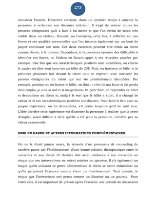 273
monsieur Paradis. L’exercice consiste, dans un premier temps à amener la
personne à verbaliser son discours intérieur. Il s’agit de relever toutes les
pensées dénigrantes qu’il a face à lui-même et que l’on écrira de façon très
visible dans un tableau. Ensuite, on l’amènera, cette fois, à réfléchir sur ses
forces et ses qualités personnelles que l’on inscrira également sur un bout de
papier contenant son nom. Ces deux exercices peuvent être remis au client
comme devoir, à la maison. Cependant, si la personne éprouve des difficultés à
identifier ses forces, on l’aidera en faisant appel à ses réussites passées par
exemple. Une fois que ses caractéristiques positives sont identifiées, on collera
le papier où elles sont inscrites au billet de 20$. Puis, on froissera ce billet et le
piétinera plusieurs fois devant le client tout en répétant avec intensité les
paroles dénigrantes du client qui ont été préalablement identifiées. Par
exemple, pendant qu’on froisse le billet, on dira : « c’est de ma faute si j’ai perdu
mon emploi, je suis si nul et si insignifiant». Et pour finir, on reprendra ce billet
et demandera au client si, malgré le sort que le billet a subit, il a changé de
valeur et si ses caractéristiques positives ont disparu. Pour faire le lien avec sa
propre expérience, on lui demandera, s’il pense toujours qu’il ne vaut rien.
L’idée derrière cette expérience est d’amener la personne à réaliser que la perte
d’emploi, aussi difficile à vivre qu’elle a été pour la personne, n’enlève pas sa
valeur personnelle.
MISE EN GARDE ET AUTRES INFORMATIONS COMPLÉMENTAIRES
On ne le dirait jamais assez, la réussite d’un processus de counseling de
carrière passe par l’établissement d’une bonne relation thérapeutique entre le
conseiller et son client. Ce dernier doit avoir confiance à son conseiller au
risque que ses interventions ne soient rejetées ou ignorées. Il y’a également un
risque qu’en utilisant ce genre d’intervention le client se sente infantiliser ou
qu’ils perçoivent l’exercice comme étant un divertissement. Tout comme, le
risque que l’intervenant soit perçu comme un illuminé ou un gourou. Pour
éviter cela, il est important de prévoir après l’exercice une période de discussion
 