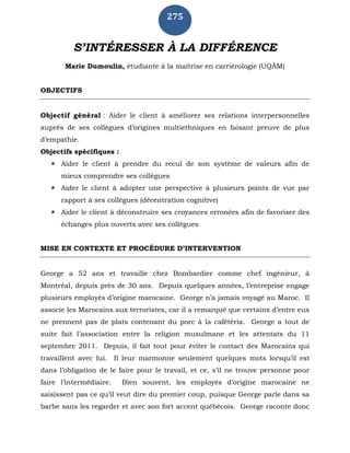275
S’INTÉRESSER À LA DIFFÉRENCE
Marie Dumoulin, étudiante à la maîtrise en carriérologie (UQÀM)
OBJECTIFS
Objectif général : Aider le client à améliorer ses relations interpersonnelles
auprès de ses collègues d’origines multiethniques en faisant preuve de plus
d’empathie.
Objectifs spécifiques :
 Aider le client à prendre du recul de son système de valeurs afin de
mieux comprendre ses collègues
 Aider le client à adopter une perspective à plusieurs points de vue par
rapport à ses collègues (décentration cognitive)
 Aider le client à déconstruire ses croyances erronées afin de favoriser des
échanges plus ouverts avec ses collègues
MISE EN CONTEXTE ET PROCÉDURE D’INTERVENTION
George a 52 ans et travaille chez Bombardier comme chef ingénieur, à
Montréal, depuis près de 30 ans. Depuis quelques années, l’entreprise engage
plusieurs employés d’origine marocaine. George n’a jamais voyagé au Maroc. Il
associe les Marocains aux terroristes, car il a remarqué que certains d’entre eux
ne prennent pas de plats contenant du porc à la cafétéria. George a tout de
suite fait l’association entre la religion musulmane et les attentats du 11
septembre 2011. Depuis, il fait tout pour éviter le contact des Marocains qui
travaillent avec lui. Il leur marmonne seulement quelques mots lorsqu’il est
dans l’obligation de le faire pour le travail, et ce, s’il ne trouve personne pour
faire l’intermédiaire. Bien souvent, les employés d’origine marocaine ne
saisissent pas ce qu’il veut dire du premier coup, puisque George parle dans sa
barbe sans les regarder et avec son fort accent québécois. George raconte donc
 