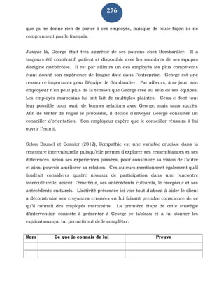 276
que ça ne donne rien de parler à ces employés, puisque de toute façon ils ne
comprennent pas le français.
Jusque là, George était très apprécié de ses patrons chez Bombardier. Il a
toujours été coopératif, patient et disponible avec les membres de ses équipes
d’origine québécoise. Il est par ailleurs un des employés les plus compétents
étant donné son expérience de longue date dans l’entreprise. George est une
ressource importante pour l’équipe de Bombardier. Par ailleurs, à ce jour, son
employeur n’en peut plus de la tension que George crée au sein de ses équipes.
Les employés marocains lui ont fait de multiples plaintes. Ceux-ci font tout
leur possible pour avoir de bonnes relations avec George, mais sans succès.
Afin de tenter de régler le problème, il décide d’envoyer George consulter un
conseiller d’orientation. Son employeur espère que le conseiller réussira à lui
ouvrir l’esprit.
Selon Brunel et Cosnier (2012), l’empathie est une variable cruciale dans la
rencontre interculturelle puisqu’elle permet d’explorer ses ressemblances et ses
différences, selon ses expériences passées, pour construire sa vision de l’autre
et ainsi pouvoir améliorer sa relation. Ces auteurs mentionnent également qu’il
faudrait considérer quatre niveaux de participation dans une rencontre
interculturelle, soient: l’émetteur, ses antécédents culturels, le récepteur et ses
antécédents culturels. L’activité présentée ici vise tout d’abord à aider le client
à déconstruire ses croyances erronées en lui faisant prendre conscience de ce
qu’il connait des employés marocains. La première étape de cette stratégie
d’intervention consiste à présenter à George ce tableau et à lui donner les
explications qui lui permettront de le compléter.
Nom Ce que je connais de lui Preuve
 