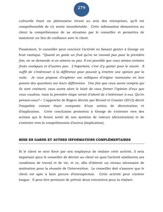 279
culturelle étant un phénomène récent au sein des entreprises, qu’il est
compréhensible de s’y sentir inconfortable. Cette information démontrera au
client la compréhension de sa situation par le conseiller et permettra de
maintenir un lien de confiance avec le client.
Finalement, le conseiller peut conclure l’activité en faisant goûter à George un
fruit exotique. “Quand on goûte un fruit qu’on ne connaît pas pour la première
fois, on se demande si on aimera ou pas. Il est possible que vous aimiez certains
fruits exotiques et d’autres pas. L’important, c’est d’y goûter pour le savoir. Il
suffit de s’intéresser à la différence pour pouvoir y émettre une opinion par la
suite. Je vous propose d’explorer vos collègues d’origine marocaine en leur
posant des questions sur leurs différences. Une fois que vous aurez compris qui
ils sont vraiment, vous aurez alors le loisir de vous former l’opinion d’eux que
vous voudrez, mais la première étape serait d’abord de s’intéresser à eux. Qu’en
pensez-vous? » L’approche de Rogers décrite par Brunel et Cosnier (2012) décrit
l’empathie comme étant composée d’une notion de décentration et
d’implication. Cette conclusion permettra à George de s’orienter vers des
actions qui le feront sortir de son système de valeurs (décentration) et de
s’orienter vers la compréhension d’autrui (implication).
MISE EN GARDE ET AUTRES INFORMATIONS COMPLÉMENTAIRES
Si le client se sent forcé par son employeur de réaliser cette activité, il sera
important pour le conseiller de décrire au client en quoi l’activité améliorera ses
conditions de travail et de vie, et ce, afin d’obtenir un niveau nécessaire de
motivation pour la réussite de l’intervention. Le conseiller doit s’assurer que le
client est apte à faire preuve d’introspection. Cette activité peut s’avérer
longue. Il peut être pertinent de prévoir deux rencontres pour la réaliser.
 
