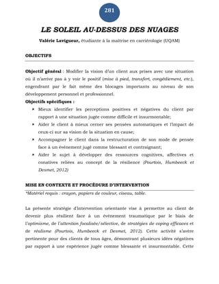 281
LE SOLEIL AU-DESSUS DES NUAGES
Valérie Lavigueur, étudiante à la maîtrise en carriérologie (UQAM)
OBJECTIFS
Objectif général : Modifier la vision d’un client aux prises avec une situation
où il n’arrive pas à y voir le positif (mise à pied, transfert, congédiement, etc.),
engendrant par le fait même des blocages importants au niveau de son
développement personnel et professionnel.
Objectifs spécifiques :
 Mieux identifier les perceptions positives et négatives du client par
rapport à une situation jugée comme difficile et insurmontable;
 Aider le client à mieux cerner ses pensées automatiques et l’impact de
ceux-ci sur sa vision de la situation en cause;
 Accompagner le client dans la restructuration de son mode de pensée
face à un événement jugé comme blessant et contraignant;
 Aider le sujet à développer des ressources cognitives, affectives et
conatives reliées au concept de la résilience (Pourtois, Humbeeck et
Desmet, 2012)
MISE EN CONTEXTE ET PROCÉDURE D’INTERVENTION
*Matériel requis : crayon, papiers de couleur, ciseau, table.
La présente stratégie d’intervention orientante vise à permettre au client de
devenir plus résilient face à un événement traumatique par le biais de
l’optimisme, de l’attention focalisée/sélective, de stratégies de coping efficaces et
de réalisme (Pourtois, Humbeeck et Desmet, 2012). Cette activité s’avère
pertinente pour des clients de tous âges, démontrant plusieurs idées négatives
par rapport à une expérience jugée comme blessante et insurmontable. Cette
 