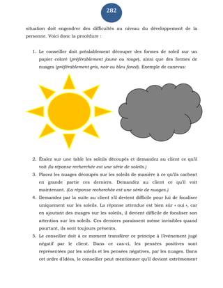 282
situation doit engendrer des difficultés au niveau du développement de la
personne. Voici donc la procédure :
1. Le conseiller doit préalablement découper des formes de soleil sur un
papier coloré (préférablement jaune ou rouge), ainsi que des formes de
nuages (préférablement gris, noir ou bleu foncé). Exemple de canevas:
2. Étalez sur une table les soleils découpés et demandez au client ce qu’il
voit (la réponse recherchée est une série de soleils.)
3. Placez les nuages découpés sur les soleils de manière à ce qu’ils cachent
en grande partie ces derniers. Demandez au client ce qu’il voit
maintenant. (La réponse recherchée est une série de nuages.)
4. Demandez par la suite au client s’il devient difficile pour lui de focaliser
uniquement sur les soleils. La réponse attendue est bien sûr « oui », car
en ajoutant des nuages sur les soleils, il devient difficile de focaliser son
attention sur les soleils. Ces derniers paraissent même invisibles quand
pourtant, ils sont toujours présents.
5. Le conseiller doit à ce moment transférer ce principe à l’événement jugé
négatif par le client. Dans ce cas-ci, les pensées positives sont
représentées par les soleils et les pensées négatives, par les nuages. Dans
cet ordre d’idées, le conseiller peut mentionner qu’il devient extrêmement
 