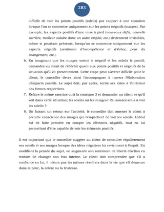 283
difficile de voir les points positifs (soleils) par rapport à une situation
lorsque l’on se concentre uniquement sur les points négatifs (nuages). Par
exemple, les aspects positifs d’une mise à pied (nouveaux défis, nouvelle
carrière, meilleur salaire dans un autre emploi, etc.) deviennent invisibles,
même si pourtant présents, lorsqu’on se concentre uniquement sur les
aspects négatifs (sentiment d’incompétence et d’échec, peur du
changement, etc.).
6. En imaginant que les nuages soient le négatif et les soleils le positif,
demandez au client de réfléchir quant aux points positifs et négatifs de la
situation qu’il vit présentement. Cette étape peut s’avérer difficile pour le
client; le conseiller devra ainsi l’accompagner à travers l’élaboration
d’impacts positifs. Le sujet doit, par après, écrire ses idées à l’intérieur
des formes respectives.
7. Refaire le même exercice qu’à la consigne 3 et demander au client ce qu’il
voit dans cette situation; les soleils ou les nuages? Réussissez-vous à voir
les soleils ?
8. Un faisant un retour sur l’activité, le conseiller doit amener le client à
prendre conscience des nuages qui l’empêchent de voir les soleils. L’idéal
est de faire prendre en compte les éléments négatifs, tout en lui
permettant d’être capable de voir les éléments positifs.
Il est important que le conseiller suggère au client de consulter régulièrement
ses soleils et ses nuages lorsque des idées négatives lui reviennent à l’esprit. En
modifiant la pensée du sujet, on augmente son sentiment de liberté d’action en
tentant de changer son état interne. Le client doit comprendre que s’il a
confiance en lui, il n’aura pas les mêmes résultats dans la vie que s’il demeure
dans la peur, la colère ou la tristesse.
 