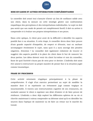 284
MISE EN GARDE ET AUTRES INFORMATIONS COMPLÉMENTAIRES
Le conseiller doit avant tout s’assurer d’avoir un lien de confiance solide avec
son client, dans la mesure où cette stratégie génère une confrontation
empathique des perceptions et des interprétations individuelles. Le sujet ne doit
pas sentir que son mode de pensée est complètement fautif; il doit en arriver à
comprendre et à évaluer ses propres interprétations et ses peurs.
Dans cette optique, le client peut avoir de la difficulté à identifier les aspects
positifs face à sa situation. À cette étape, le conseiller devra donc faire preuve
d’une grande capacité d’empathie, de respect et d’écoute, tout en sachant
accompagner étroitement le sujet, sans quoi il y aura ancrage des pensées
négatives. Attention ! Le conseiller doit également s’abstenir de trouver et
suggérer des aspects positifs à la place du client dans le but de rassurer les
deux parties. Les idées doivent venir du client lui-même et non du conseiller,
faute de quoi l’activité n’aura pas de sens pour ce dernier. L’individu doit ainsi
être amené à restructurer sa propre manière de penser face à la situation jugée
comme traumatique.
PHASE DU PROCESSUS
Cette activité orientante s’applique principalement à la phase de
compréhension. Il s’agit d’un exercice permettant au sujet de modifier la
manière dont il se représente un événement jugé comme tragique et
insurmontable. À travers une restructuration cognitive de ses ressources, on
souhaite amener le client à exprimer son désir d’exister et de faire preuve de
résilience. L’individu a donc déjà exploré les différentes sphères de sa vie et
cherche maintenant à mieux comprendre sa détresse ainsi qu’à en identifier les
sources dans l’optique de maintenir ou de faire un retour sur le marché du
travail.
 