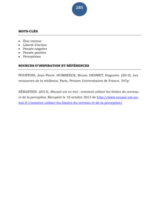285
MOTS-CLÉS
 État interne
 Liberté d’action
 Pensée négative
 Pensée positive
 Perceptions
SOURCES D’INSPIRATION ET RÉFÉRENCES
POURTOIS, Jean-Pierre. HUMBEECK, Bruno. DESMET, Huguette. (2012). Les
ressources de la résilience, Paris, Presses Universitaires de France, 347p.
SÉBASTIEN. (2013). Réussir est en moi : comment utiliser les limites du cerveau
et de la perception. Récupéré le 10 octobre 2013 de http://www.reussir-est-en-
moi.fr/comment-utiliser-les-limites-du-cerveau-et-de-la-perception/
 