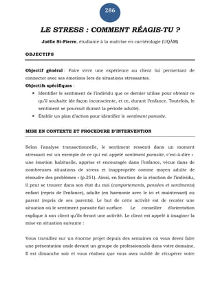 286
LE STRESS : COMMENT RÉAGIS-TU ?
Joëlle St-Pierre, étudiante à la maîtrise en carriérologie (UQÀM)
OBJECTIFS
Objectif général : Faire vivre une expérience au client lui permettant de
connecter avec ses émotions lors de situations stressantes.
Objectifs spécifiques :
 Identifier le sentiment de l’individu que ce dernier utilise pour obtenir ce
qu’il souhaite (de façon inconsciente, et ce, durant l’enfance. Toutefois, le
sentiment se poursuit durant la période adulte).
 Établir un plan d’action pour identifier le sentiment parasite.
MISE EN CONTEXTE ET PROCEDURE D’INTERVENTION
Selon l’analyse transactionnelle, le sentiment ressenti dans un moment
stressant est un exemple de ce qui est appelé sentiment parasite, c'est-à-dire «
une émotion habituelle, apprise et encouragée dans l’enfance, vécue dans de
nombreuses situations de stress et inappropriée comme moyen adulte de
résoudre des problèmes » (p.251). Ainsi, en fonction de la réaction de l’individu,
il peut se trouver dans son état du moi (comportements, pensées et sentiments)
enfant (repris de l’enfance), adulte (en harmonie avec le ici et maintenant) ou
parent (repris de ses parents). Le but de cette activité est de recréer une
situation où le sentiment parasite fait surface. Le conseiller d’orientation
explique à son client qu’ils feront une activité. Le client est appelé à imaginer la
mise en situation suivante :
Vous travaillez sur un énorme projet depuis des semaines où vous devez faire
une présentation orale devant un groupe de professionnels dans votre domaine.
Il est dimanche soir et vous réalisez que vous avez oublié de récupérer votre
 