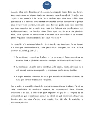 287
matériel chez votre fournisseur de copies. Le magasin ferme dans une heure.
Vous partez donc en vitesse. Arrivé au magasin, vous demandez à récupérer vos
copies et en passant à la caisse, vous réalisez que vous avez oublié votre
portefeuille à la maison. Vous tentez de discuter avec la caissière et le patron
pour trouver une solution, soit qu’ils vous laissent partir avec votre matériel,
que vous reveniez par la suite, que vous leur laissiez vos coordonnées, etc.
Malheureusement, ces derniers vous disent que cela ne sera pas possible.
Ainsi, vous repartez les mains vides. Comment vous sentez-vous à ce moment
précis ? Quelles sont les émotions que vous ressentez ?
Le conseiller d’orientation laisse le client aborder ses émotions. En se basant
sur l’analyse transactionnelle, trois possibilités émergent de cette activité
(Stewart et Joines, p.250-251) :
1) Le sentiment ressenti par le client en est un ressenti fréquemment par ce
dernier, et ce, à plusieurs moments lorsqu’il vit des moments stressants;
2) Le sentiment identifié par le client lui a été appris, c’est à dire qu’il lui a
été montré (comme un exemple) et encouragé par le noyau familial;
3) Ce qu’a ressenti l’individu ne lui a pas été utile dans cette situation, ne
lui a pas permis de résoudre l’impasse.
Par la suite, le conseiller aborde le sentiment ressenti avec le client. Parmi les
trois possibilités, le sentiment ressenti se manifeste-t-il dans d’autres
situations ? Si oui, le conseiller peut explorer ce qui est à l’origine de se
sentiment, ce que ce sentiment permet au client, ce qu’il recherche à travers ce
dernier, etc. Un plan d’action peut ensuite être fait afin de contrôler le
sentiment parasite.
 