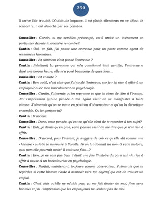 290
Il arrive l’air troublé. D’habitude loquace, il est plutôt silencieux en ce début de
rencontre, il est absorbé par ses pensées.
Conseiller : Cantin, tu me sembles préoccupé, est-il arrivé un évènement en
particulier depuis la dernière rencontre?
Cantin : Oui, en fait, j’ai passé une entrevue pour un poste comme agent de
ressources humaines.
Conseiller : Et comment c’est passé l’entrevue ?
Cantin : (hésitant) La personne qui m’a questionné était gentille, l’entrevue a
duré une bonne heure, elle m’a posé beaucoup de questions…
Conseiller : Et ensuite ?
Cantin : Ben voilà, c’est clair que j’ai coulé l’entrevue, car je n’ai rien à offrir à un
employeur avec mon baccalauréat en psychologie.
Conseiller : Cantin, j’aimerais qu’on reprenne ce que tu viens de dire à l’instant.
J’ai l’impression qu’une pensée à ton égard vient de se manifester à toute
vitesse. J’aimerais qu’on se mette en position d’observateur et qu’on la décortique
ensemble. Qu’en penses-tu?
Cantin : D’accord.
Conseiller : Donc, cette pensée, qu’est-ce qu’elle vient de te raconter à ton sujet?
Cantin : Euh, je dirais qu’en gros, cette pensée vient de me dire que je n’ai rien à
offrir.
Conseiller : D’accord, pour l’instant, je suggère de voir ce qu’elle dit comme une
« histoire » qu’elle te murmure à l’oreille. Si on lui donnait un nom à cette histoire,
quel nom elle pourrait avoir? Il était une fois…?
Cantin : Ben, je ne sais pas trop, il était une fois l’histoire du gars qui n’a rien à
offrir à cause d’un baccalauréat en psychologie.
Conseiller : Parfait, maintenant, toujours comme observateur, j’aimerais que tu
regardes si cette histoire t’aide à avancer vers ton objectif qui est de trouver un
emploi.
Cantin : C’est clair qu’elle ne m’aide pas, ça me fait douter de moi, j’me sens
honteux et j’ai l’impression que les employeurs ne veulent pas de moi.
 