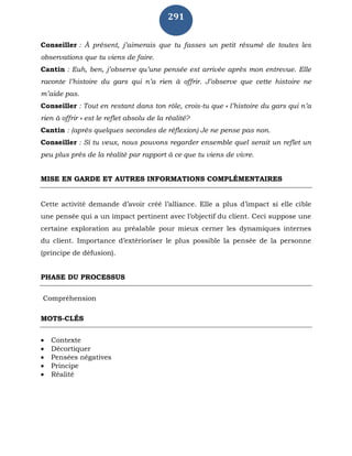 291
Conseiller : À présent, j’aimerais que tu fasses un petit résumé de toutes les
observations que tu viens de faire.
Cantin : Euh, ben, j’observe qu’une pensée est arrivée après mon entrevue. Elle
raconte l’histoire du gars qui n’a rien à offrir. J’observe que cette histoire ne
m’aide pas.
Conseiller : Tout en restant dans ton rôle, crois-tu que « l’histoire du gars qui n’a
rien à offrir » est le reflet absolu de la réalité?
Cantin : (après quelques secondes de réflexion) Je ne pense pas non.
Conseiller : Si tu veux, nous pouvons regarder ensemble quel serait un reflet un
peu plus près de la réalité par rapport à ce que tu viens de vivre.
MISE EN GARDE ET AUTRES INFORMATIONS COMPLÉMENTAIRES
Cette activité demande d’avoir créé l’alliance. Elle a plus d’impact si elle cible
une pensée qui a un impact pertinent avec l’objectif du client. Ceci suppose une
certaine exploration au préalable pour mieux cerner les dynamiques internes
du client. Importance d’extérioriser le plus possible la pensée de la personne
(principe de défusion).
PHASE DU PROCESSUS
Compréhension
MOTS-CLÉS
 Contexte
 Décortiquer
 Pensées négatives
 Principe
 Réalité
 