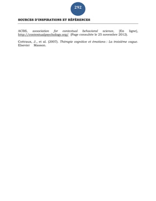 292
SOURCES D’INSPIRATIONS ET RÉFÉRENCES
ACBS, association for contextual behavioral science, [En ligne],
http://contextualpsychology.org/ (Page consultée le 25 novembre 2012).
Cottraux, J., et al. (2007). Thérapie cognitive et émotions : La troisième vague.
Elsevier Masson.
 