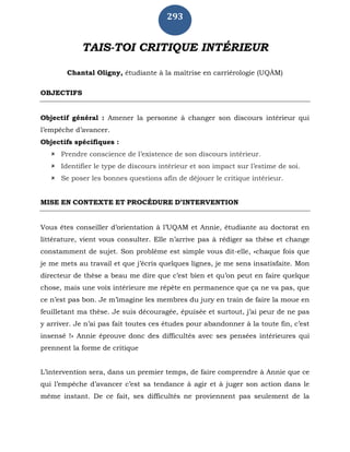 293
TAIS-TOI CRITIQUE INTÉRIEUR
Chantal Oligny, étudiante à la maîtrise en carriérologie (UQÀM)
OBJECTIFS
Objectif général : Amener la personne à changer son discours intérieur qui
l’empêche d’avancer.
Objectifs spécifiques :
 Prendre conscience de l’existence de son discours intérieur.
 Identifier le type de discours intérieur et son impact sur l’estime de soi.
 Se poser les bonnes questions afin de déjouer le critique intérieur.
MISE EN CONTEXTE ET PROCÉDURE D’INTERVENTION
Vous êtes conseiller d’orientation à l’UQAM et Annie, étudiante au doctorat en
littérature, vient vous consulter. Elle n’arrive pas à rédiger sa thèse et change
constamment de sujet. Son problème est simple vous dit-elle, «chaque fois que
je me mets au travail et que j’écris quelques lignes, je me sens insatisfaite. Mon
directeur de thèse a beau me dire que c’est bien et qu’on peut en faire quelque
chose, mais une voix intérieure me répète en permanence que ça ne va pas, que
ce n’est pas bon. Je m’imagine les membres du jury en train de faire la moue en
feuilletant ma thèse. Je suis découragée, épuisée et surtout, j’ai peur de ne pas
y arriver. Je n’ai pas fait toutes ces études pour abandonner à la toute fin, c’est
insensé !» Annie éprouve donc des difficultés avec ses pensées intérieures qui
prennent la forme de critique
L’intervention sera, dans un premier temps, de faire comprendre à Annie que ce
qui l’empêche d’avancer c’est sa tendance à agir et à juger son action dans le
même instant. De ce fait, ses difficultés ne proviennent pas seulement de la
 