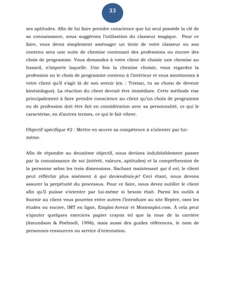 33
ses aptitudes. Afin de lui faire prendre conscience que lui seul possède la clé de
sa connaissance, nous suggérons l’utilisation du classeur magique. Pour ce
faire, vous devez simplement aménager un tiroir de votre classeur ou son
contenu sera une suite de chemise contenant des professions ou encore des
choix de programme. Vous demandez à votre client de choisir une chemise au
hasard, n’importe laquelle. Une fois la chemise choisie, vous regardez la
profession ou le choix de programme contenu à l’intérieur et vous mentionnez à
votre client qu’il s’agit là de son avenir (ex. : Tristan, tu as choisi de devenir
kinésiologue). La réaction du client devrait être immédiate. Cette méthode vise
principalement à faire prendre conscience au client qu’un choix de programme
ou de profession doit être fait en considération avec sa personnalité, ce qui le
caractérise, en d’autres termes, ce qui le fait vibrer.
Objectif spécifique #2 : Mettre en œuvre sa compétence à s’orienter par lui-
même.
Afin de répondre au deuxième objectif, nous devions indubitablement passer
par la connaissance de soi (intérêt, valeurs, aptitudes) et la compréhension de
la personne selon les trois dimensions. Sachant maintenant qui il est, le client
peut réfléchir plus aisément à qui deviendrais-je! Ceci étant, nous devons
assurer la perpétuité du processus. Pour ce faire, nous devez outiller le client
afin qu’il puisse s’orienter par lui-même si besoin était. Parmi les outils à
fournir au client vous pourriez entre autres l’introduire au site Repère, osez les
études ou encore, IMT en ligne, Emploi-Avenir et Monemploi.com. À cela peut
s’ajouter quelques exercices papier crayon tel que la roue de la carrière
(Amundson & Poehnell, 1996), mais aussi des guides références, le nom de
personnes-ressources ou service d’orientation.
 