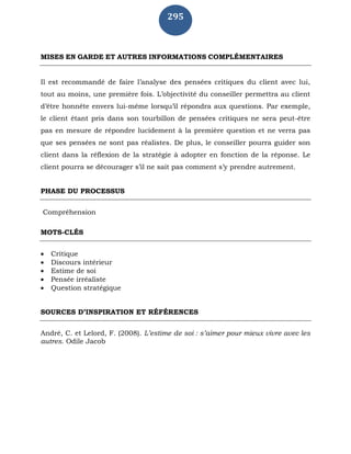 295
MISES EN GARDE ET AUTRES INFORMATIONS COMPLÉMENTAIRES
Il est recommandé de faire l’analyse des pensées critiques du client avec lui,
tout au moins, une première fois. L’objectivité du conseiller permettra au client
d’être honnête envers lui-même lorsqu’il répondra aux questions. Par exemple,
le client étant pris dans son tourbillon de pensées critiques ne sera peut-être
pas en mesure de répondre lucidement à la première question et ne verra pas
que ses pensées ne sont pas réalistes. De plus, le conseiller pourra guider son
client dans la réflexion de la stratégie à adopter en fonction de la réponse. Le
client pourra se décourager s’il ne sait pas comment s’y prendre autrement.
PHASE DU PROCESSUS
Compréhension
MOTS-CLÉS
 Critique
 Discours intérieur
 Estime de soi
 Pensée irréaliste
 Question stratégique
SOURCES D’INSPIRATION ET RÉFÉRENCES
André, C. et Lelord, F. (2008). L’estime de soi : s’aimer pour mieux vivre avec les
autres. Odile Jacob
 