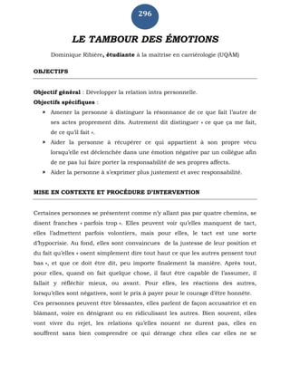 296
LE TAMBOUR DES ÉMOTIONS
Dominique Ribière, étudiante à la maîtrise en carriérologie (UQÀM)
OBJECTIFS
Objectif général : Développer la relation intra personnelle.
Objectifs spécifiques :
 Amener la personne à distinguer la résonnance de ce que fait l’autre de
ses actes proprement dits. Autrement dit distinguer « ce que ça me fait,
de ce qu’il fait ».
 Aider la personne à récupérer ce qui appartient à son propre vécu
lorsqu’elle est déclenchée dans une émotion négative par un collègue afin
de ne pas lui faire porter la responsabilité de ses propres affects.
 Aider la personne à s’exprimer plus justement et avec responsabilité.
MISE EN CONTEXTE ET PROCÉDURE D’INTERVENTION
Certaines personnes se présentent comme n’y allant pas par quatre chemins, se
disent franches « parfois trop ». Elles peuvent voir qu’elles manquent de tact,
elles l’admettent parfois volontiers, mais pour elles, le tact est une sorte
d’hypocrisie. Au fond, elles sont convaincues de la justesse de leur position et
du fait qu’elles « osent simplement dire tout haut ce que les autres pensent tout
bas », et que ce doit être dit, peu importe finalement la manière. Après tout,
pour elles, quand on fait quelque chose, il faut être capable de l’assumer, il
fallait y réfléchir mieux, ou avant. Pour elles, les réactions des autres,
lorsqu’elles sont négatives, sont le prix à payer pour le courage d’être honnête.
Ces personnes peuvent être blessantes, elles parlent de façon accusatrice et en
blâmant, voire en dénigrant ou en ridiculisant les autres. Bien souvent, elles
vont vivre du rejet, les relations qu’elles nouent ne durent pas, elles en
souffrent sans bien comprendre ce qui dérange chez elles car elles ne se
 