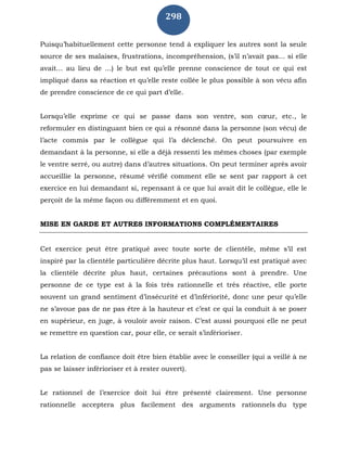 298
Puisqu’habituellement cette personne tend à expliquer les autres sont la seule
source de ses malaises, frustrations, incompréhension, (s’il n’avait pas... si elle
avait... au lieu de ...) le but est qu’elle prenne conscience de tout ce qui est
impliqué dans sa réaction et qu’elle reste collée le plus possible à son vécu afin
de prendre conscience de ce qui part d’elle.
Lorsqu’elle exprime ce qui se passe dans son ventre, son cœur, etc., le
reformuler en distinguant bien ce qui a résonné dans la personne (son vécu) de
l’acte commis par le collègue qui l’a déclenché. On peut poursuivre en
demandant à la personne, si elle a déjà ressenti les mêmes choses (par exemple
le ventre serré, ou autre) dans d’autres situations. On peut terminer après avoir
accueillie la personne, résumé vérifié comment elle se sent par rapport à cet
exercice en lui demandant si, repensant à ce que lui avait dit le collègue, elle le
perçoit de la même façon ou différemment et en quoi.
MISE EN GARDE ET AUTRES INFORMATIONS COMPLÉMENTAIRES
Cet exercice peut être pratiqué avec toute sorte de clientèle, même s’il est
inspiré par la clientèle particulière décrite plus haut. Lorsqu’il est pratiqué avec
la clientèle décrite plus haut, certaines précautions sont à prendre. Une
personne de ce type est à la fois très rationnelle et très réactive, elle porte
souvent un grand sentiment d’insécurité et d’infériorité, donc une peur qu’elle
ne s’avoue pas de ne pas être à la hauteur et c’est ce qui la conduit à se poser
en supérieur, en juge, à vouloir avoir raison. C’est aussi pourquoi elle ne peut
se remettre en question car, pour elle, ce serait s’inférioriser.
La relation de confiance doit être bien établie avec le conseiller (qui a veillé à ne
pas se laisser inférioriser et à rester ouvert).
Le rationnel de l’exercice doit lui être présenté clairement. Une personne
rationnelle acceptera plus facilement des arguments rationnels du type
 
