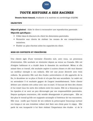 300
TOUTE HISTOIRE A SES RACINES
Donata Saint-Amand, étudiante à la maîtrise en carriérologie (UQÀM)
OBJECTIFS
Objectif général : Aider le client à reconnaître une reproduction parentale.
Objectifs spécifiques :
 Cibler dans le discours du client les distorsions parentales.
 Permettre aux clients de réaliser les causes de ses comportements
imitatives.
 Établir un plan d’action selon les capacités du client.
MISE EN CONTEXTE ET PROCÉDURE
Une cliente âgée d’une trentaine d’années suit, avec vous, un processus
d’orientation. Elle souhaite se réorienter depuis sa venue au Canada. Elle est
d’origine haïtienne et a étudié dans le domaine du secrétariat. Même si elle
aimait bien ce travail, elle souhaite aspirer à autres choses et elle veut donner
un meilleur exemple à ses enfants. Elle est une jeune divorcée avec trois
enfants. Sa première fille suit des études universitaires et elle approche de la
fin, le deuxième ne va plus à l’école et n’a pas fini son secondaire. Le cadet est
en secondaire 5 et souhaite gagner de l’argent immédiatement. Votre cliente
détient une relation très ardue avec son ex-mari. Il l’accuse de bien des choses
et lui remet tous les sorts des enfants entre les mains. Elle en a beaucoup sur
les épaules et se sent un peu découragée par ses responsabilités parentales.
Depuis quelques rencontres, elle semble désorganisée et préoccupée. Elle ne
fait plus le travail qu’elle est supposée accomplir à l’extérieur de vos rencontres.
Elle vous confie que l’avenir de ses enfants la préoccupent beaucoup surtout
ces temps-ci où son troisième enfant doit faire son choix pour le cégep. Elle
parle de son incapacité à lui faire réaliser l’importance des études et de le
 