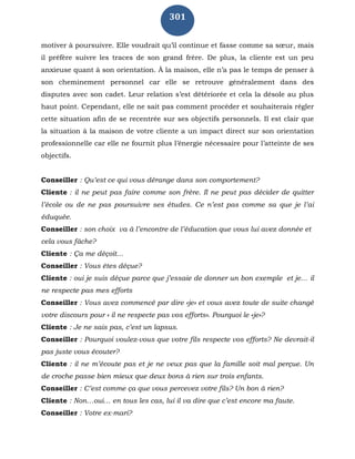 301
motiver à poursuivre. Elle voudrait qu’il continue et fasse comme sa sœur, mais
il préfère suivre les traces de son grand frère. De plus, la cliente est un peu
anxieuse quant à son orientation. À la maison, elle n’a pas le temps de penser à
son cheminement personnel car elle se retrouve généralement dans des
disputes avec son cadet. Leur relation s’est détériorée et cela la désole au plus
haut point. Cependant, elle ne sait pas comment procéder et souhaiterais régler
cette situation afin de se recentrée sur ses objectifs personnels. Il est clair que
la situation à la maison de votre cliente a un impact direct sur son orientation
professionnelle car elle ne fournit plus l’énergie nécessaire pour l’atteinte de ses
objectifs.
Conseiller : Qu’est ce qui vous dérange dans son comportement?
Cliente : il ne peut pas faire comme son frère. Il ne peut pas décider de quitter
l’école ou de ne pas poursuivre ses études. Ce n’est pas comme sa que je l’ai
éduquée.
Conseiller : son choix va à l’encontre de l’éducation que vous lui avez donnée et
cela vous fâche?
Cliente : Ça me déçoit…
Conseiller : Vous êtes déçue?
Cliente : oui je suis déçue parce que j’essaie de donner un bon exemple et je… il
ne respecte pas mes efforts
Conseiller : Vous avez commencé par dire «je» et vous avez toute de suite changé
votre discours pour « il ne respecte pas vos efforts». Pourquoi le «je»?
Cliente : Je ne sais pas, c’est un lapsus.
Conseiller : Pourquoi voulez-vous que votre fils respecte vos efforts? Ne devrait-il
pas juste vous écouter?
Cliente : il ne m’écoute pas et je ne veux pas que la famille soit mal perçue. Un
de croche passe bien mieux que deux bons à rien sur trois enfants.
Conseiller : C’est comme ça que vous percevez votre fils? Un bon à rien?
Cliente : Non…oui… en tous les cas, lui il va dire que c’est encore ma faute.
Conseiller : Votre ex-mari?
 