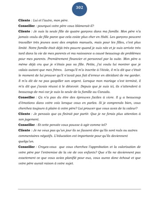 302
Cliente : Lui et l’autre, mon père.
Conseiller : pourquoi votre père vous blâmerait-il?
Cliente : Je suis la seule fille de quatre garçons dans ma famille. Mon père n’a
jamais voulu de fille parce que cela coûte plus cher en Haïti. Les garçons peuvent
travailler très jeunes avec des emplois manuels, mais pour les filles, c’est plus
limité. Notre famille était déjà très pauvre quand je suis née et je suis arrivée très
tard dans la vie de mes parents et ma naissance a causé beaucoup de problèmes
pour mes parents. Premièrement financier et personnel par la suite. Mon père a
même déjà cru que je n’étais pas sa fille. Petite, j’ai voulu lui montrer que je
valais autant que mes frères. Lorsqu’il m’a inscrite à l’école, il m’a dit que c’était
le moment de lui prouver qu’il n’avait pas fait d’erreur en décidant de me garder.
Il m’a dit de ne pas gaspiller son argent. Lorsque mon mariage s’est terminé, il
m’a dit que j’avais réussi à le décevoir. Depuis que je suis ici, ils s’attendent à
beaucoup de moi car je suis la seule de la famille au Canada.
Conseiller : Ça n’a pas du être des épreuves faciles à vivre. Il y a beaucoup
d’émotions dans votre voix lorsque vous en parlez. Si je comprends bien, vous
cherchez toujours à plaire à votre père? Lui prouver que vous avez de la valeur?
Cliente : Je pensais que ça finirait par partir. Que je ne ferais plus attention à
son jugement.
Conseiller : Et cette pensée vous pousse à agir comme tel?
Cliente : Je ne veux pas qu’un jour ils se fassent dire qu’ils sont nuls ou autres
commentaires négatifs. L’éducation est importante pour qu’ils deviennent
quelqu’un.
Conseiller : Croyez-vous que vous cherchez l’approbation et la valorisation de
votre père par l’entremise de la vie de vos enfants? Que s’ils ne deviennent pas
exactement ce que vous aviez planifié pour eux, vous aurez donc échoué et que
votre père aurait raison à votre sujet.
 
