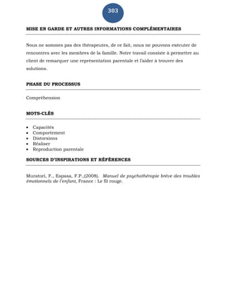 303
MISE EN GARDE ET AUTRES INFORMATIONS COMPLÉMENTAIRES
Nous ne sommes pas des thérapeutes, de ce fait, nous ne pouvons exécuter de
rencontres avec les membres de la famille. Notre travail consiste à permettre au
client de remarquer une représentation parentale et l’aider à trouver des
solutions.
PHASE DU PROCESSUS
Compréhension
MOTS-CLÉS
 Capacités
 Comportement
 Distorsions
 Réaliser
 Reproduction parentale
SOURCES D’INSPIRATIONS ET RÉFÉRENCES
Muratori, F., Espasa, F.P.,(2008). Manuel de psychothérapie brève des troubles
émotionnels de l’enfant, France : Le fil rouge.
 