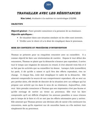 304
TRAVAILLER AVEC LES RÉSISTANCES
Kim Lebel, étudiante à la maîtrise en carriérologoe (UQÀM)
OBJECTIFS
Objectif général : Faire prendre conscience à la personne de sa résistance.
Objectifs spécifiques :
 Se visualiser dans une situation similaire où les rôles sont inversés.
 Vérifier avec le client s'il a le désir de s'impliquer dans le processus.
MISE EN CONTEXTE ET PROCÉDURE D’INTERVENTION
Thomas se présente pour sa cinquième rencontre avec sa conseillère. Il a
comme objectif de faire une réorientation de carrière. Depuis le tout début des
rencontres, Thomas se plaint que la démarche n’avance pas cependant, il arrive
tout le temps une vingtaine de minutes en retard, il s’est absenté trois fois et il
ne fait pas les activités que sa conseillère lui donne. Lorsque Julie (conseillère)
lui parle, il dit qu’elle a raison et qu’il fera des efforts cependant, rien ne
change. À chaque fois, Julie doit réexpliquer le cadre de la démarche. Elle
aimerait comprendre la source de son comportement cependant, elle se sent un
peu perdue alors, elle décide de discuter de la situation avec un collègue qui lui
propose une activité qui ira dans le sens de sa résistance. Aujourd’hui, Julie
veut faire prendre conscience à Thomas que son impression n’est pas fausse et
qu’elle envisage de mettre un terme au processus. Elle veut lui faire
comprendre qu’il est difficile d’explorer les avenues possibles si nous n’avons
pas le temps de le faire et s’il ne met pas les efforts nécessaires pour y arriver.
Elle aimerait que Thomas prenne une décision afin de savoir s’ils continuent les
rencontres, mais qu’ils repartent sur de nouvelles bases ou s’ils mettent tout
simplement fin au processus.
 