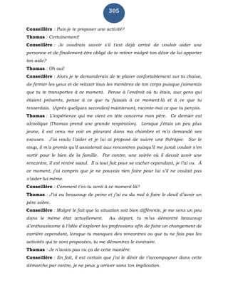 305
Conseillère : Puis-je te proposer une activité?
Thomas : Certainement!
Conseillère : Je voudrais savoir s'il t'est déjà arrivé de vouloir aider une
personne et de finalement être obligé de te retirer malgré ton désir de lui apporter
ton aide?
Thomas : Oh oui!
Conseillère : Alors je te demanderais de te placer confortablement sur ta chaise,
de fermer les yeux et de relaxer tous les membres de ton corps puisque j'aimerais
que tu te transportes à ce moment. Pense à l'endroit où tu étais, aux gens qui
étaient présents, pense à ce que tu faisais à ce moment-là et à ce que tu
ressentais. (Après quelques secondes) maintenant, raconte-moi ce que tu perçois.
Thomas : L’expérience qui me vient en tête concerne mon père. Ce dernier est
alcoolique (Thomas prend une grande respiration). Lorsque j’étais un peu plus
jeune, il est venu me voir en pleurant dans ma chambre et m’a demandé ses
excuses. J’ai voulu l’aider et je lui ai proposé de suivre une thérapie. Sur le
coup, il m’a promis qu’il assisterait aux rencontres puisqu’il me jurait vouloir s’en
sortir pour le bien de la famille. Par contre, une soirée où il devait avoir une
rencontre, il est rentré saoul. Il a tout fait pour se cacher cependant, je l’ai vu. À
ce moment, j’ai compris que je ne pouvais rien faire pour lui s’il ne voulait pas
s’aider lui-même.
Conseillère : Comment t’es-tu senti à ce moment-là?
Thomas : J’ai eu beaucoup de peine et j’ai eu du mal à faire le deuil d’avoir un
père sobre.
Conseillère : Malgré le fait que la situation soit bien différente, je me sens un peu
dans le même état actuellement. Au départ, tu m’as démontré beaucoup
d’enthousiasme à l’idée d’explorer les professions afin de faire un changement de
carrière cependant, lorsque tu manques des rencontres ou que tu ne fais pas les
activités qui te sont proposées, tu me démontres le contraire.
Thomas : Je n’avais pas vu ça de cette manière.
Conseillère : En fait, il est certain que j’ai le désir de t’accompagner dans cette
démarche par contre, je ne peux y arriver sans ton implication.
 