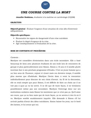307
UNE COURSE CONTRE LA MORT
Jennifer Desbiens, étudiante à la maîtrise en carriérologie (UQÀM)
OBJECTIFS
Objectif général : Évaluer l’urgence d’une situation de crise afin d’intervenir
adéquatement.
Objectifs spécifiques :
 Reconnaître les signes de dangerosité d’une crise suicidaire
 Évaluer le degré d’urgence de la crise.
 Agir conséquemment à l’évaluation de la crise.
MISE EN CONTEXTE ET PROCÉDURE
Contexte :
Marilyne est conseillère d’orientation dans une école secondaire. Elle a tissé
beaucoup de liens avec plusieurs étudiants de son école lors de rencontres de
groupe et plus particulièrement avec Simon. Simon a 16 ans et il semble plutôt
incertain face à son prochain programme d’études. C’est un jeune homme qui a
un bon sens de l’humour, enjoué et vivant mais ces derniers temps, il semble
plus morose que d’habitude. Marilyne l’invite donc à venir la rencontrer
individuellement pour discuter de son choix d’avenir. Au fil de la discussion,
elle se rend compte que pour Simon, il est difficile de faire un choix car il ne
voit pas à quoi ça va lui servir. Il se dit que de toute façon, il ne terminera
possiblement même pas son secondaire. Marilyne l’interroge donc sur ses
motivations scolaires mais Simon lui mentionne que ce n’est pas ça. Qu’il aime
ses cours, que ça va bien mais que de toute façon, ça ne servira à rien là où il
va. Marilyne semble soudainement inquiète. Elle demande à Simon s’il lui
arrivait parfois d’avoir des idées suicidaires. Simon baisse les yeux, sur le bord
des larmes, et lui avoue que oui.
 