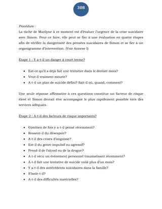 308
Procédure :
La tâche de Marilyne à ce moment est d’évaluer l’urgence de la crise suicidaire
avec Simon. Pour ce faire, elle peut se fier à une évaluation en quatre étapes
afin de vérifier la dangerosité des pensées suicidaires de Simon et se fier à un
organigramme d’intervention. (Voir Annexe I)
Étape 1 : Y a-t-il un danger à court terme?
 Est-ce qu’il a déjà fait une tentative dans le dernier mois?
 Veut-il vraiment mourir?
 A-t-il un plan de suicide défini? Sait-il où, quand, comment?
Une seule réponse affirmative à ces questions constitue un facteur de risque
élevé et Simon devrait être accompagné le plus rapidement possible vers des
services adéquats.
Étape 2 : A-t-il des facteurs de risque importants?
 Combien de fois y a-t-il pensé récemment?
 Ressent-il du désespoir?
 A-t-il des crises d’angoisse?
 Est-il du genre impulsif ou agressif?
 Prend-il de l’alcool ou de la drogue?
 A-t-il vécu un événement personnel traumatisant récemment?
 A-t-il fait une tentative de suicide voilà plus d’un mois?
 Y a-t-il des antécédents suicidaires dans la famille?
 S’isole-t-il?
 A-t-il des difficultés matérielles?
 