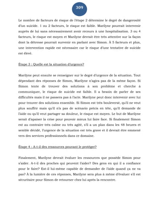 309
Le nombre de facteurs de risque de l’étape 2 détermine le degré de dangerosité
d’un suicide. 1 ou 2 facteurs, le risque est faible. Marilyne pourrait intervenir
auprès de lui sans nécessairement avoir recours à une hospitalisation. 3 ou 4
facteurs, le risque est moyen et Marilyne devrait être très attentive sur la façon
dont la détresse pourrait survenir en parlant avec Simon. À 5 facteurs et plus,
une intervention rapide est nécessaire car le risque d’une tentative de suicide
est élevé.
Étape 3 : Quelle est la situation d’urgence?
Marilyne peut ensuite se renseigner sur le degré d’urgence de la situation. Tout
dépendant des réponses de Simon, Marilyne n’agira pas de la même façon. Si
Simon tente de trouver des solutions à son problème et cherche à
communiquer, le risque de suicide est faible. Il a besoin de parler de ses
difficultés mais il ne passera pas à l’acte. Marilyne peut donc intervenir avec lui
pour trouver des solutions ensemble. Si Simon est très bouleversé, qu’il ne veut
plus souffrir mais qu’il n’a pas de scénario précis en tête, qu’il demande de
l’aide ou qu’il veut partager sa douleur, le risque est moyen. Le but de Marilyne
serait d’apaiser la crise pour pouvoir mieux lui faire face. Si finalement Simon
est au contraire très calme ou très agité, s’il a un plan dans les 48 heures et
semble décidé, l’urgence de la situation est très grave et il devrait être emmené
vers des services professionnels dans ce domaine.
Étape 4 : A-t-il des ressources pouvant le protéger?
Finalement, Marilyne devrait évaluer les ressources que possède Simon pour
s’aider. A-t-il des proches qui peuvent l’aider? Des gens en qui il a confiance
pour le faire? Est-il lui-même capable de demander de l’aide quand ça ne va
pas? À la lumière de ces réponses, Marilyne sera plus à même d’évaluer s’il est
sécuritaire pour Simon de retourner chez lui après la rencontre.
 
