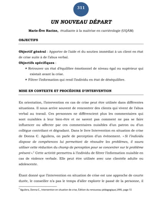 311
UN NOUVEAU DÉPART
Marie-Ève Racine, étudiante à la maîtrise en carriérologie (UQÀM)
OBJECTIFS
Objectif général : Apporter de l’aide et du soutien immédiat à un client en état
de crise suite à de l’abus verbal.
Objectifs spécifiques :
 Retrouver un état d’équilibre émotionnel de niveau égal ou supérieur qui
existait avant la crise.
 Filtrer l’information qui rend l’individu en état de déséquilibre.
MISE EN CONTEXTE ET PROCÉDURE D’INTERVENTION
En orientation, l’intervention en cas de crise peut être utilisée dans différentes
situations. Il nous arrive souvent de rencontrer des clients qui vivent de l’abus
verbal au travail. Ces personnes ne différencient plus les commentaires qui
sont nuisibles à leur bien-être et ne savent pas comment ne pas se faire
influencer ou affecter par ces commentaires nuisibles d’un patron ou d’un
collègue contrôlant et dégradant. Dans le livre Intervention en situation de crise
de Donna C. Aguilera, on parle de perception d’un événement. « Si l’individu
dispose de compétences lui permettant de résoudre les problèmes, il saura
utiliser cette réduction du champ de perception pour se concentrer sur le problème
présent ».7 Cette activité permettra à l’individu de filtrer l’information nuisible en
cas de violence verbale. Elle peut être utilisée avec une clientèle adulte ou
adolescente.
Étant donné que l’intervention en situation de crise est une approche de courte
durée, le conseiller n’a pas le temps d’aller explorer le passé de la personne, il
7
Aguilera, Donna C., Intervention en situation de crise, Édition du renouveau pédagogique,1995, page 72
 