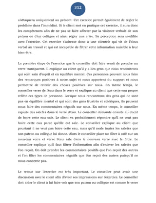 312
s’attaquera uniquement au présent. Cet exercice permet également de régler le
problème dans l’immédiat. Si le client met en pratique cet exercice, il aura donc
les compétences afin de ne pas se faire affecter par la violence verbale de son
patron ou d’un collègue et ainsi régler une crise. Sa perception sera modifiée
avec l’exercice. Cet exercice s’adresse donc à une clientèle qui vit de l’abus
verbal au travail et qui est incapable de filtrer cette information nuisible à leur
bien-être.
La première étape de l’exercice que le conseiller doit faire serait de prendre un
verre transparent. Il explique au client qu’il y a des gens que nous rencontrons
qui sont sain d’esprit et en équilibre mental. Ces personnes peuvent nous faire
des remarques positives à notre sujet et nous apportent du support et nous
permettre de retenir des choses positives sur nous. En même temps, le
conseiller verse de l’eau dans le verre et explique au client que cette eau propre
reflète ces types de personne. Lorsque nous rencontrons des gens qui ne sont
pas en équilibre mental et qui sont des gens frustrés et colériques, ils peuvent
nous faire des commentaires négatifs sur nous. En même temps, le conseiller
rajoute des saletés dans le verre d’eau. Le conseiller demande ensuite au client
de boire cette eau sale. Le client va probablement répondre qu’il ne veut pas
boire cette eau parce qu’elle est sale. Le conseiller explique au client que
pourtant il ne veut pas boire cette eau, mais qu’il avale toutes les saletés que
son patron ou collègue lui donne. Alors le conseiller place un filtre à café sur un
nouveau verre et verse l’eau sale dans le nouveau verre avec le filtre. Le
conseiller explique qu’il faut filtrer l’information afin d’enlever les saletés que
l’on reçoit. On doit prendre les commentaires positifs que l’on reçoit des autres
et l'on filtre les commentaires négatifs que l’on reçoit des autres puisqu’il ne
nous concerne pas.
Le retour sur l’exercice est très important. Le conseiller peut avoir une
discussion avec le client afin d’avoir ses impressions sur l’exercice. Le conseiller
doit aider le client à lui faire voir que son patron ou collègue est comme le verre
 
