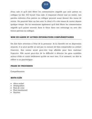 313
d’eau sale et qu’il doit filtrer les commentaires négatifs que sont patron ou
collègue lui fait. S’il buvait l’eau sale, il risquerait d’avoir mal au ventre. Les
paroles violentes d’un patron ou collègue peuvent aussi donner des maux de
ventre. On pourrait faire un lien avec le client s’il a des maux de ventre depuis
quelque temps. On lui mentionne également qu’il doit filtrer les commentaires
négatifs qu’il puisse recevoir dans le futur dans son entourage ou avec des
futurs patrons ou collègue.
MISE EN GARDE ET AUTRES INFORMATIONS COMPLÉMENTAIRES
On doit faire attention à l’état de la personne. Si la clientèle est en dépression
avancée, il se peut qu’elle ne soit pas en mesure de bien comprendre ou utiliser
l’exercice. Son estime serait peut-être trop affaiblie pour bien maîtriser
l’exercice. Elle aurait peut-être de la difficulté à détecter les gens nuisibles
autour d’elle et croire réellement qu’elle ne vaut rien. À ce moment, on doit la
référer à un psychologue.
PHASE DU PROCESSUS
Compréhension
MOTS-CLÉS
 Abus verbal
 Déséquilibre
 État de crise
 État émotionnel
 Soutien
 