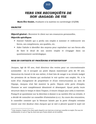315
VERS UNE RECONQUÊTE DE
SON «BAGAGE» DE VIE
Marie-Ève Goulet, étudiante à la maîtrise en carriérologie (UQÀM)
OBJECTIF
Objectif général : Recentrer le client sur ses ressources personnelles.
Objectifs spécifiques
 Amener l’adulte qui a perdu son emploi à nommer et redécouvrir ses
forces, ses compétences, ses qualités, etc.
 Aider l’adulte à identifier des moyens pour capitaliser sur ses forces afin
de faire le deuil de son ancien emploi et s’engager dans un
questionnement carriérologique.
MISE EN CONTEXTE ET PROCÉDURE D’INTERVENTION8
Jacques, âgé de 65 ans, était directeur des ventes pour un concessionnaire
automobile où il occupait un poste depuis maintenant près de 40 ans.
Amoureux du travail et de son métier, il était loin de songer à sa retraite malgré
les pressions de sa femme qui souhaitait le voir quitter son emploi. Or, à la
suite d’un changement de propriétaire et d’une restructuration au sein de
l’équipe, Jacques s’est fait montrer la porte. Depuis cette perte d’emploi,
l’homme se sent complètement désorienté et désemparé. Ayant perdu toute
structure dans le temps et dans l’espace, il trouve chaque jour ardu à traverser.
Puisqu’il se questionne sur la direction à donner à sa carrière d’ici sa retraite, il
a décidé de consulter un conseiller d’orientation (c.o.). Au cours des rencontres,
le conseiller constate que la blessure laissée par la perte d’emploi entraîne
encore une vive douleur chez Jacques qui se met à pleurer quand le sujet est
8
Cette situation s’inspire d’un client auprès duquel je suis intervenu en tant que conseiller en emploi. Par souci de
confidentialité, le nom et l’âge du client ainsi que d’autres détails ont été modifiés.
 