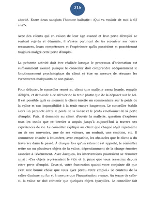 316
abordé. Entre deux sanglots l’homme balbutie : «Qui va vouloir de moi à 65
ans?».
Avec des clients qui en raison de leur âge avancé et leur perte d’emploi se
sentent rejetés et démunis, il s’avère pertinent de les recentrer sur leurs
ressources, leurs compétences et l’expérience qu’ils possèdent et posséderont
toujours malgré cette perte d’emploi.
La présente activité doit être réalisée lorsque le processus d’orientation est
suffisamment avancé puisque le conseiller doit comprendre adéquatement le
fonctionnement psychologique du client et être en mesure de résumer les
événements marquants de son passé.
Pour débuter, le conseiller remet au client une mallette assez lourde, remplie
d’objets, et demande à ce dernier de la tenir plutôt que de la déposer sur le sol.
Il est possible qu’à ce moment le client émette un commentaire sur le poids de
la valise et son impossibilité à la tenir encore longtemps. Le conseiller établit
alors un parallèle entre le poids de la valise et le poids émotionnel de la perte
d’emploi. Puis, il demande au client d’ouvrir la mallette, question d’explorer
tous les outils que ce dernier a acquis jusqu’à aujourd’hui à travers ses
expériences de vie. Le conseiller explique au client que chaque objet représente
un de ses souvenirs, une de ses valeurs, un souhait, une émotion, etc. Il
commence ensuite à énumérer, avec empathie, les obstacles que le client a dû
traverser dans le passé. À chaque fois qu’un élément est apporté, le conseiller
retire un ou plusieurs objets de la valise, dépendamment de la charge émotive
associée à l’événement. Avec Jacques, les interventions pourraient se résumer
ainsi : «Ces objets représentent le vide et la peine que vous ressentez depuis
votre perte d’emploi. Ceux-ci, votre frustration quand votre conjointe dit que
c’est une bonne chose que vous ayez perdu votre emploi.» Le contenu de la
valise diminue au fur et à mesure que l’énumération avance. Au terme de celle-
ci, la valise ne doit contenir que quelques objets éparpillés. Le conseiller fait
 