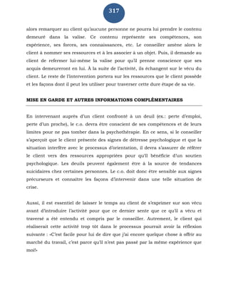 317
alors remarquer au client qu’aucune personne ne pourra lui prendre le contenu
demeuré dans la valise. Ce contenu représente ses compétences, son
expérience, ses forces, ses connaissances, etc. Le conseiller amène alors le
client à nommer ses ressources et à les associer à un objet. Puis, il demande au
client de refermer lui-même la valise pour qu’il prenne conscience que ses
acquis demeureront en lui. À la suite de l’activité, ils échangent sur le vécu du
client. Le reste de l’intervention portera sur les ressources que le client possède
et les façons dont il peut les utiliser pour traverser cette dure étape de sa vie.
MISE EN GARDE ET AUTRES INFORMATIONS COMPLÉMENTAIRES
En intervenant auprès d’un client confronté à un deuil (ex.: perte d’emploi,
perte d’un proche), le c.o. devra être conscient de ses compétences et de leurs
limites pour ne pas tomber dans la psychothérapie. En ce sens, si le conseiller
s’aperçoit que le client présente des signes de détresse psychologique et que la
situation interfère avec le processus d’orientation, il devra s’assurer de référer
le client vers des ressources appropriées pour qu’il bénéficie d’un soutien
psychologique. Les deuils peuvent également être à la source de tendances
suicidaires chez certaines personnes. Le c.o. doit donc être sensible aux signes
précurseurs et connaître les façons d’intervenir dans une telle situation de
crise.
Aussi, il est essentiel de laisser le temps au client de s’exprimer sur son vécu
avant d’introduire l’activité pour que ce dernier sente que ce qu’il a vécu et
traversé a été entendu et compris par le conseiller. Autrement, le client qui
réaliserait cette activité trop tôt dans le processus pourrait avoir la réflexion
suivante : «C’est facile pour lui de dire que j’ai encore quelque chose à offrir au
marché du travail, c’est parce qu’il n’est pas passé par la même expérience que
moi!»
 