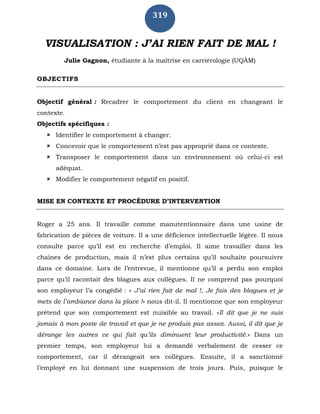 319
VISUALISATION : J’AI RIEN FAIT DE MAL !
Julie Gagnon, étudiante à la maîtrise en carriérologie (UQÀM)
OBJECTIFS
Objectif général : Recadrer le comportement du client en changeant le
contexte.
Objectifs spécifiques :
 Identifier le comportement à changer.
 Concevoir que le comportement n’est pas approprié dans ce contexte.
 Transposer le comportement dans un environnement où celui-ci est
adéquat.
 Modifier le comportement négatif en positif.
MISE EN CONTEXTE ET PROCÉDURE D’INTERVENTION
Roger a 25 ans. Il travaille comme manutentionnaire dans une usine de
fabrication de pièces de voiture. Il a une déficience intellectuelle légère. Il nous
consulte parce qu’il est en recherche d’emploi. Il aime travailler dans les
chaînes de production, mais il n’est plus certains qu’il souhaite poursuivre
dans ce domaine. Lors de l’entrevue, il mentionne qu’il a perdu son emploi
parce qu’il racontait des blagues aux collègues. Il ne comprend pas pourquoi
son employeur l’a congédié : « J’ai rien fait de mal !, Je fais des blagues et je
mets de l’ambiance dans la place !» nous dit-il. Il mentionne que son employeur
prétend que son comportement est nuisible au travail. «Il dit que je ne suis
jamais à mon poste de travail et que je ne produis pas assez. Aussi, il dit que je
dérange les autres ce qui fait qu’ils diminuent leur productivité.» Dans un
premier temps, son employeur lui a demandé verbalement de cesser ce
comportement, car il dérangeait ses collègues. Ensuite, il a sanctionné
l’employé en lui donnant une suspension de trois jours. Puis, puisque le
 