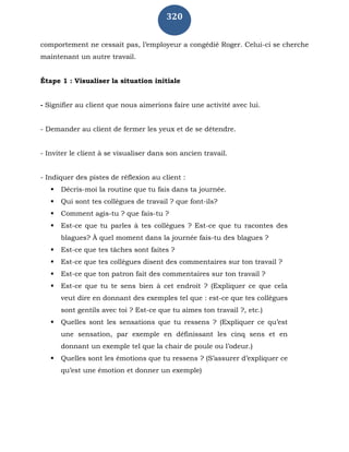 320
comportement ne cessait pas, l’employeur a congédié Roger. Celui-ci se cherche
maintenant un autre travail.
Étape 1 : Visualiser la situation initiale
- Signifier au client que nous aimerions faire une activité avec lui.
- Demander au client de fermer les yeux et de se détendre.
- Inviter le client à se visualiser dans son ancien travail.
- Indiquer des pistes de réflexion au client :
 Décris-moi la routine que tu fais dans ta journée.
 Qui sont tes collègues de travail ? que font-ils?
 Comment agis-tu ? que fais-tu ?
 Est-ce que tu parles à tes collègues ? Est-ce que tu racontes des
blagues? À quel moment dans la journée fais-tu des blagues ?
 Est-ce que tes tâches sont faites ?
 Est-ce que tes collègues disent des commentaires sur ton travail ?
 Est-ce que ton patron fait des commentaires sur ton travail ?
 Est-ce que tu te sens bien à cet endroit ? (Expliquer ce que cela
veut dire en donnant des exemples tel que : est-ce que tes collègues
sont gentils avec toi ? Est-ce que tu aimes ton travail ?, etc.)
 Quelles sont les sensations que tu ressens ? (Expliquer ce qu’est
une sensation, par exemple en définissant les cinq sens et en
donnant un exemple tel que la chair de poule ou l’odeur.)
 Quelles sont les émotions que tu ressens ? (S’assurer d’expliquer ce
qu’est une émotion et donner un exemple)
 