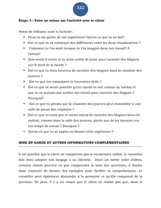 322
Étape 3 : Faire un retour sur l’activité avec le client
Pistes de réflexion suite à l’activité :
 Peux-tu me parler de ton expérience? Qu’est-ce que tu as fait?
 Est-ce que tu as remarqué des différences entre les deux visualisations ?
 Comment tu t’es senti lorsque tu t’es imaginé dans ton travail? À
l’aréna?
 Que serait-il arrivé si tu avais arrêté de jouer pour raconter des blagues
sur le bord de la bande ?
 Est-ce que tu étais heureux de raconter des blagues dans la chambre des
joueurs ?
 Est-ce que tes coéquipiers te trouvaient drôle ?
 Est-ce que ce serait possible qu’au travail ce soit comme au hockey et
que tu ne puisses pas arrêter ton travail pour raconter des blagues ?
Pourquoi?
 Est-ce que tu penses que la chambre des joueurs peut ressembler à une
salle de pause des employés ?
 Est-ce que tu crois que ce serait mieux de raconter des blagues dans cet
endroit, comme dans la salle des joueurs, plutôt que de les raconter sur
ton temps de travail ? Pourquoi ?
 Qu’est-ce que tu as appris en faisant cette expérience ?
MISE EN GARDE ET AUTRES INFORMATIONS COMPLÉMENTAIRES
Il est possible que le client ne comprenne pas le vocabulaire utilisé, le conseiller
doit donc adapter son langage à sa clientèle. Dans un même ordre d’idées,
certains clients peuvent ne pas comprendre le sens des questions, il faudra
donc s’assurer de donner des exemples pour faciliter la compréhension. Le
conseiller peut également demander à la personne ce qu’elle comprend de la
question. De plus, il y a un risque que le client ne réalise pas que, dans le
 