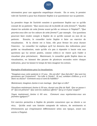 325
nécessaires pour une approche empathique réussie. En ce sens, le premier
volet de l’activité a pour but d’amener Sophie à se questionner sur sa patiente.
La première étape de l’activité consiste à questionner Sophie sur ce qu’elle
connaît de sa patiente: “Que savez-vous de la famille de cette femme?”, “Quelles
étaient les activités de cette femme avant qu’elle se retrouve à l’hôpital?”, “Que
pourriez-vous dire sur les valeurs de cette femme?”, par exemple. Ces questions
pourront faire rendre compte à Sophie de ce qu’elle connaît ou non de sa
patiente. Ensuite, le conseiller invite Sophie à faire un exercice de
visualisation. Si la cliente est à l’aise, elle peut fermer les yeux durant
l’exercice. Le conseiller lui explique qu’il lui donnera des indications pour
guider sa visualisation, mais qu’elle n’a pas à répondre à haute voix aux
questions qui lui seront posées, comme celles-ci ne visent qu’à l’aider à
visualiser plus précisément. Maintenant, le conseiller guide Sophie dans sa
visualisation, en laissant des pauses de plusieurs secondes entre chaque
indication, pour lui laisser le temps de bien imaginer les scènes.
Exemples d’indications pour la visualisation:
“Imaginez-vous votre patiente à 15 ans. Où est-elle? Que fait-elle? Qui sont les
personnes qui l’entourent? Va-t-elle à l’école? Si oui, combien d’élèves y a-t-il
dans sa classe? Comment ceux-ci sont-ils habillés?
Maintenant, imaginez Janine à son mariage. Quel âge a-t-elle?
Visualisez maintenant Janine à 30 ans, durant une fête de Noël. Que se passe-t-
il? Qui est présent? Que sont les cadeaux offerts? Qu’y a-t-il pour souper?
Voyez maintenant Janine à 60 ans. Comment vous représentez-vous ses
journées typiques?”
Cet exercice permettra à Sophie de prendre conscience que sa cliente a un
vécu. Qu’elle avait une histoire composée de valeurs, de sentiments et
d’événements qui s’exprimaient différemment selon son époque, avant son
entrée à l’hôpital.
 
