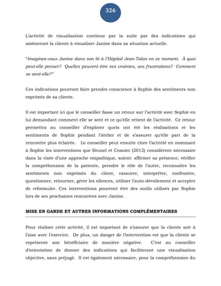 326
L’activité de visualisation continue par la suite par des indications qui
amèneront la cliente à visualiser Janine dans sa situation actuelle.
“Imaginez-vous Janine dans son lit à l’Hôpital Jean-Talon en ce moment. À quoi
peut-elle penser? Quelles peuvent être ses craintes, ses frustrations? Comment
se sent-elle?”
Ces indications pourront faire prendre conscience à Sophie des sentiments non
exprimés de sa cliente.
Il est important ici que le conseiller fasse un retour sur l’activité avec Sophie en
lui demandant comment elle se sent et ce qu’elle retient de l’activité. Ce retour
permettra au conseiller d’explorer quels ont été les réalisations et les
sentiments de Sophie pendant l’atelier et de s’assurer qu’elle part de la
rencontre plus éclairée. Le conseiller peut ensuite clore l’activité en nommant
à Sophie les interventions que Brunel et Cosnier (2012) considèrent nécessaire
dans la visée d’une approche empathique, soient: affirmer sa présence, vérifier
la compréhension de la patiente, prendre le rôle de l’autre, reconnaître les
sentiments non exprimés du client, rassurer, interpréter, confronter,
questionner, retourner, gérer les silences, utiliser l’auto-dévoilement et accepter
de reformuler. Ces interventions pourront être des outils utilisés par Sophie
lors de ses prochaines rencontres avec Janine.
MISE EN GARDE ET AUTRES INFORMATIONS COMPLÉMENTAIRES
Pour réaliser cette activité, il est important de s’assurer que la cliente soit à
l’aise avec l’exercice. De plus, un danger de l’intervention est que la cliente se
représente son bénéficiaire de manière négative. C’est au conseiller
d’orientation de donner des indications qui faciliteront une visualisation
objective, sans préjugé. Il est également nécessaire, pour la compréhension du
 