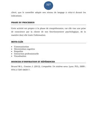327
client, que le conseiller adapte son niveau de langage à celui-ci durant les
indications.
PHASE DU PROCESSUS
Cette activité est propice à la phase de compréhension, car elle vise une prise
de conscience par la cliente de son fonctionnement psychologique, de la
manière dont elle traite l’information.
MOTS-CLÉS
 Communication
 Décentration cognitive
 Empathie
 Interaction professionnelle
 Visualisation
SOURCES D’INSPIRATION ET RÉFÉRENCES
Brunel M-L., Cosnier J. (2012). L'empathie. Un sixième sens. Lyon: PUL, ISBN :
978-2-7297-0859-7.
 