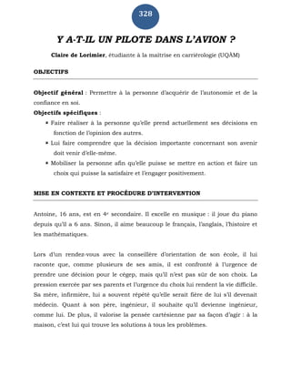 328
Y A-T-IL UN PILOTE DANS L’AVION ?
Claire de Lorimier, étudiante à la maîtrise en carriérologie (UQÀM)
OBJECTIFS
Objectif général : Permettre à la personne d’acquérir de l’autonomie et de la
confiance en soi.
Objectifs spécifiques :
 Faire réaliser à la personne qu’elle prend actuellement ses décisions en
fonction de l’opinion des autres.
 Lui faire comprendre que la décision importante concernant son avenir
doit venir d’elle-même.
 Mobiliser la personne afin qu’elle puisse se mettre en action et faire un
choix qui puisse la satisfaire et l’engager positivement.
MISE EN CONTEXTE ET PROCÉDURE D’INTERVENTION
Antoine, 16 ans, est en 4e secondaire. Il excelle en musique : il joue du piano
depuis qu’il a 6 ans. Sinon, il aime beaucoup le français, l’anglais, l’histoire et
les mathématiques.
Lors d’un rendez-vous avec la conseillère d’orientation de son école, il lui
raconte que, comme plusieurs de ses amis, il est confronté à l’urgence de
prendre une décision pour le cégep, mais qu’il n’est pas sûr de son choix. La
pression exercée par ses parents et l’urgence du choix lui rendent la vie difficile.
Sa mère, infirmière, lui a souvent répété qu’elle serait fière de lui s’il devenait
médecin. Quant à son père, ingénieur, il souhaite qu’il devienne ingénieur,
comme lui. De plus, il valorise la pensée cartésienne par sa façon d’agir : à la
maison, c’est lui qui trouve les solutions à tous les problèmes.
 