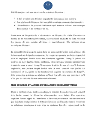 329
Voici les enjeux qui sont au cœur du problème d’Antoine :
 Il doit prendre une décision importante concernant son avenir ;
 Ses schémas le bloquent (personnalité atrophiée, manque d’autonomie) ;
 L’indécision et la pression intérieure qu’il ressent reflètent son manque
d’autonomie et de confiance en lui.
Consciente de l’urgence de la situation et de l’impact du choix d’Antoine au
niveau de sa motivation personnelle, sa conseillère souhaite lui faire ressentir
les causes de son malaise physique et psychologique. Elle utilisera deux
techniques d’impact.
La conseillère tient un petit avion dans les airs; en interaction avec Antoine, elle
lui demande de lui parler à nouveau de ce que ses parents souhaitent pour lui
tout en déplaçant l’avion dans des directions opposées. Lorsqu’il parlera du
désir de sa mère (qu’il devienne médecin), elle pourra par exemple amorcer une
trajectoire vers le nord. Lorsqu’il nommera le désir de son père (qu’il devienne
ingénieur), elle pourra diriger l’avion vers le sud. Ensuite, elle pourra lui
demander: «et toi, quelle est la direction vers laquelle tu souhaites te diriger?».
Cela permettra à Antoine de réaliser qu’il est écartelé entre ses parents et qu’il
n’est pas en contrôle de «son avion» actuellement.
MISE EN GARDE ET AUTRES INFORMATIONS COMPLÉMENTAIRES
Dans le contexte d’une école secondaire, le nombre de rendez-vous est souvent
très limité; aussi, la démarche d’intervention sera brève. Une approche
cognitive faisant appel au « sentiment d’efficacité personnelle » tel que soutenu
par Bandura peut permettre à Antoine d’orienter sa démarche vers la recherche
de solutions, conduisant à une prise de décision. En effet, «plus grand est le
 