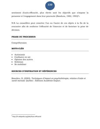 330
sentiment d'auto-efficacité, plus élevés sont les objectifs que s'impose la
personne et l'engagement dans leur poursuite (Bandura, 1982, 1993)9».
N.B. La conseillère peut remettre l’un ou l’autre de ces objets à la fin de la
rencontre afin de renforcer l’efficacité de l’exercice et de favoriser la prise de
décision.
PHASE DU PROCESSUS
Compréhension
MOTS-CLÉS
 Autonomie
 Confiance en soi
 Opinion des autres
 Schémas
 Se mobiliser
SOURCES D’INSPIRATION ET RÉFÉRENCES
Beaulieu, D. (2002). Techniques d’impact en psychothérapie, relation d’aide et
santé mentale. Québec : Éditions Académie Impact.
9
http://fr.wikipedia.org/wiki/Auto-efficacité
 