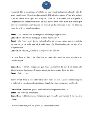 332
vraiment. Elle a mentionné d’emblée ne pas vouloir retourner à l’école, elle dit
avoir passé assez d’années à l’université. Elle dit être tannée d’être à la maison
et de se « faire vivre » par son conjoint, mais de l’autre côté, elle dit qu’elle a
l’impression de se retrouver dans un cul-de-sac sans issue et qu’elle ne sait pas
par où commencer pour trouver un emploi qui la stimulera et qui lui donnera
envie de se lever tous les matins.
Sarah : J’ai l’impression d’avoir perdu mon temps depuis 4 ans.
Conseillère : Comment expliques-tu cette impression ?
Sarah : J’ai l’impression de vivre dans le déni. Je ne sais pas ce que je veux faire
de ma vie, je ne sais pas où je m’en vais, j’ai l’impression que ma vie, c’est
n’importe quoi !
Conseillère : Sarah, j’aimerais te proposer une activité.
La conseillère se lève et va chercher un casse-tête pour les jeunes enfants au
contour rigide.
Conseillère : Sarah, imaginons que nous comparons ta vie à ce casse-tête.
J’aimerais que tu prennes le casse-tête et que tu le lances dans les airs.
Sarah : Euh…….ok….
Sarah prend donc le casse-tête et le lance dans les airs. La conseillère récupère
le cadre et le remet dans les mains de Sarah. Les morceaux sont sur le sol.
Conseillère : Qu’est-ce que tu as dans les mains présentement ?
Sarah : Le cadre du casse-tête.
Conseillère : Effectivement. Imaginons que ce cadre correspond à ta vie, à ta
réalité.
La conseillère récupère les pièces du casse-tête au sol.
 