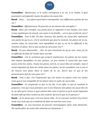 333
Conseillère : Maintenant, si le cadre correspond à ta vie, à ta réalité, à quoi
pourraient correspondre toutes les pièces du casse-tête.
Sarah : Hum…. Les pièces pourraient correspondre aux différentes parties de ma
vie ?
Conseillère : Effectivement. Et pourrais-tu me donner des exemples ?
Sarah : Bien, par exemple, une partie peut se rapporter à mes études, une autre
à mes expériences de travail, une autre à ma famille… est-ce que ça fait du sens?
Conseillère : Tout à fait. En fait, chacune des parties du casse-tête représente
une partie de qui tu es. J’ai le sentiment que pour le moment, les pièces de ta vie,
comme celles du casse-tête, sont éparpillées et que tu as de la difficulté à les
remettre en place. Est-ce que ça fait du sens pour moi ?
Sarah : Un peu abasourdie…. Oui. Je suis consciente de qui je suis, mais j’ai de
la difficulté de faire de l’ordre dans ma tête.
Conseillère : J’ai le sentiment que jusqu’à maintenant, les pièces de ton casse-
tête étaient éparpillées un peu partout, un peu comme le casse-tête que nous
avons entre les mains. Toutes les pièces sont là, le casse-tête est complet, mais il
serait important de faire de l’ordre dans les pièces, de les considérer une à une et
de trouver leur place dans le cadre de ta vie. Est-ce que ce que je dis
présentement fait du sens pour toi ?
Sarah : Tout à fait. J’ai l’impression que j’ai toutes les pièces entre les mains
mais que je suis incapable de les placer dans le cadre du casse-tête.
Conseillère : Je comprends ce que tu me dis. À cet effet, ce que je voudrais te
proposer, c’est que nous prenions une à une chacune des pièces du casse-tête de
ta vie afin qu’on trouve à quel endroit elles vont et qu’est-ce qu’il serait important
de faire afin qu’elles restent au bon endroit. Qu’est-ce que tu en penses ?
Sarah : Je ne pense que c’est une bonne idée. Je ne suis pas certaine d’y arriver
seule et je crois que ça m’aiderait de faire cet exercice avec vous.
Conseillère : Je suis heureuse de pouvoir t’accompagner dans cette démarche.
Par quelle pièce du casse-tête aimerais-tu commencer ?
 