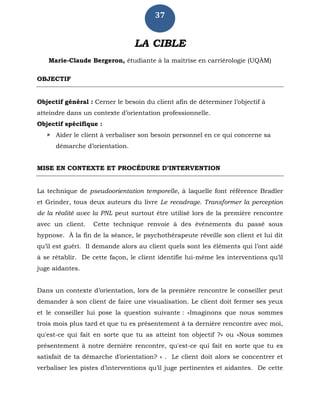 37
LA CIBLE
Marie-Claude Bergeron, étudiante à la maîtrise en carriérologie (UQÀM)
OBJECTIF
Objectif général : Cerner le besoin du client afin de déterminer l’objectif à
atteindre dans un contexte d’orientation professionnelle.
Objectif spécifique :
 Aider le client à verbaliser son besoin personnel en ce qui concerne sa
démarche d’orientation.
MISE EN CONTEXTE ET PROCÉDURE D’INTERVENTION
La technique de pseudoorientation temporelle, à laquelle font référence Bradler
et Grinder, tous deux auteurs du livre Le recadrage. Transformer la perception
de la réalité avec la PNL peut surtout être utilisé lors de la première rencontre
avec un client. Cette technique renvoie à des événements du passé sous
hypnose. À la fin de la séance, le psychothérapeute réveille son client et lui dit
qu’il est guéri. Il demande alors au client quels sont les éléments qui l’ont aidé
à se rétablir. De cette façon, le client identifie lui-même les interventions qu’il
juge aidantes.
Dans un contexte d’orientation, lors de la première rencontre le conseiller peut
demander à son client de faire une visualisation. Le client doit fermer ses yeux
et le conseiller lui pose la question suivante : «Imaginons que nous sommes
trois mois plus tard et que tu es présentement à ta dernière rencontre avec moi,
qu'est-ce qui fait en sorte que tu as atteint ton objectif ?» ou «Nous sommes
présentement à notre dernière rencontre, qu'est-ce qui fait en sorte que tu es
satisfait de ta démarche d’orientation? » . Le client doit alors se concentrer et
verbaliser les pistes d’interventions qu’il juge pertinentes et aidantes. De cette
 